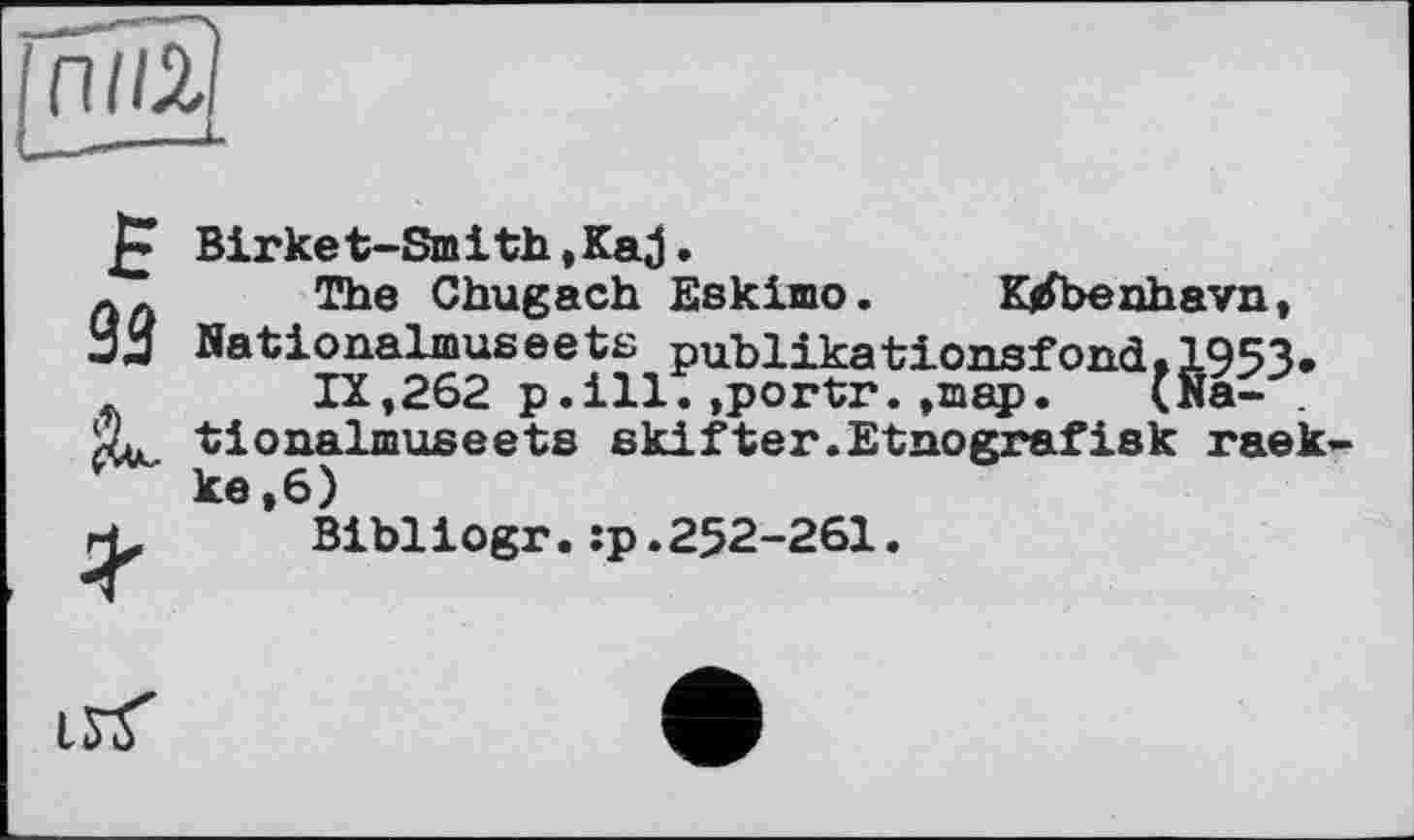 ﻿£
93

Birket-Smith,Kaj.
The Chugach Eskimo. K/benhavn, Nationalmus ее ts publikationsfоnd•1953»
IX,262 p.ill.»porta?,»map. <Na- . tionalmuseets skifter.Etnografisk raek-ke,6)
Bibliogr.:p.252-261.
irt'